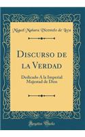 Discurso de la Verdad: Dedicado Á la Imperial Majestad de Dios (Classic Reprint)