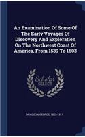 An Examination Of Some Of The Early Voyages Of Discovery And Exploration On The Northwest Coast Of America, From 1539 To 1603