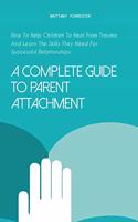 A Complete Guide to Parent Attachment: How To Help Children To Heal From Trauma And Learn The Skills They Need For Successful Relationships