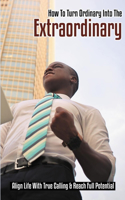 How To Turn Ordinary Into The Extraordinary: Align Life With True Calling & Reach Full Potential: How To Reach Highest Potential