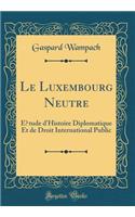 Le Luxembourg Neutre: Étude d'Histoire Diplomatique Et de Droit International Public (Classic Reprint)