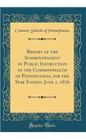 Report of the Superintendent of Public Instruction of the Commonwealth of Pennsylvania, for the Year Ending June 1, 1876 (Classic Reprint)