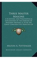 Three Master Masons: A Scientific and Philosophical Explanation of the Emblems of Masonry Proving it to be the Great Constructive Principle of the World