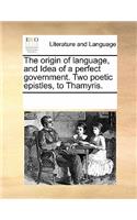 The Origin of Language, and Idea of a Perfect Government. Two Poetic Epistles, to Thamyris.: (English)