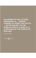 An Answer to Two Letters Addressed to Goerge Canning, by Henry Phillpotts on the Subject of the Roman Catholic Claims, by a Clergyman of the Church O