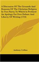 Discourse Of The Grounds And Reasons Of The Christian Religion In Two Parts; To Which Is Prefixed An Apology For Free Debate And Liberty Of Writing (1724)