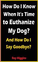 Euthanize My Dog: How Do I Know When It's Time to Euthanize My Dog?: How Do I Say Goodbye?