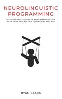 Neurolinguistic Programming: Discover The Secrets of Mind Manipulation with Dark Psychology Techniques and NLP
