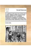 An address to the livery-men of the city of London, relating to their conduct in the ensuing election of a Lord-Mayor Shewing the necessity of choosing to ourselves a Lord-Mayor, pursuant to the instructions of the charter By a livery-man