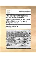 The case of Henry Fenwick, citizen and stationer Mr. Fenwick has been in the livery of the Stationers Company, thirty five years: (English)