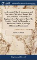 An Account of Church-Government, and Governours. Wherein Is Shewed, That the Government of the Church of England Is Most Agreeable to That of the Primitive Church. by Thomas Brett, ... the Second Edition, with Large Additions and Amendments