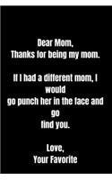 Dear Mom, Thanks for being my mom. If I had a different mom, I would go punch her in the face and go find you. Love, Your Favorite