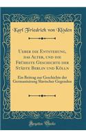 Ueber die Entstehung, das Alter, und die Früheste Geschichte der Städte Berlin und Kölln: Ein Beitrag zur Geschichte der Germanisirung Slavischer Gegenden (Classic Reprint)