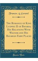 The Romance of King Ludwig II of Bavaria; His Relations with Wagner and His Bavarian Fairy Places (Classic Reprint)