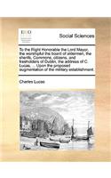 To the Right Honorable the Lord Mayor, the Worshipful the Board of Aldermen, the Sherifs, Commons, Citizens, and Freeholders of Dublin, the Address of C. Lucas, ... Upon the Proposed Augmentation of the Military Establishment.