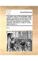 The plain case of Great-Britain, fairly stated, in a letter to a member of the Honourable House of Commons. Or, the most powerful and convincing reasons, why the E--r, the D--h, the rest of the A--s