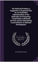 Railroad Problem, a Suggestion; a Proposed Plan for an Undivided Administration of the Railroads; for Promoting Competition in Railroad Service; and for Stimulating Local Initiative in Railroad Development