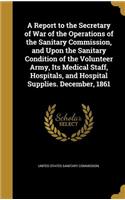 A Report to the Secretary of War of the Operations of the Sanitary Commission, and Upon the Sanitary Condition of the Volunteer Army, Its Medical Staff, Hospitals, and Hospital Supplies. December, 1861