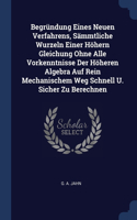 Begründung Eines Neuen Verfahrens, Sämmtliche Wurzeln Einer Höhern Gleichung Ohne Alle Vorkenntnisse Der Höheren Algebra Auf Rein Mechanischem Weg Schnell U. Sicher Zu Berechnen