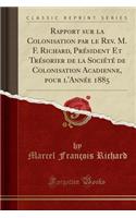 Rapport Sur La Colonisation Par Le Rev. M. F. Richard, PrÃ©sident Et TrÃ©sorier de la SociÃ©tÃ© de Colonisation Acadienne, Pour l'AnnÃ©e 1885 (Classic Reprint)