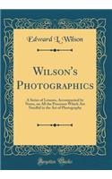 Wilson's Photographics: A Series of Lessons, Accompanied by Notes, on All the Processes Which Are Needful in the Art of Photography (Classic Reprint): A Series of Lessons, Accompanied by Notes, on All the Processes Which Are Needful in the Art of Photography (Classic Reprint)