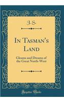 In Tasman's Land: Gleams and Dreams of the Great North-West (Classic Reprint)