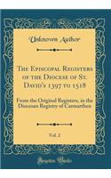 The Episcopal Registers of the Diocese of St. David's 1397 to 1518, Vol. 2: From the Original Registers, in the Diocesan Registry of Carmarthen (Classic Reprint): From the Original Registers, in the Diocesan Registry of Carmarthen (Classic Reprint)