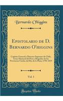 Epistolario de D. Bernardo O'Higgins, Vol. 1: CapitÃ¡n General Y Director Supremo de Chile, Gran Mariscal del Peru Y Brigadier de Las Provincias Unidas del RÃ­o de la Plata; 1798-1819 (Classic Reprint)
