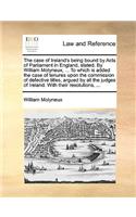 Case of Ireland's Being Bound by Acts of Parliament in England, Stated. by William Molyneux, ... to Which Is Added the Case of Tenures Upon the Commission of Defective Titles, Argued by All the Judges of Ireland. with Their Resolutions, ...