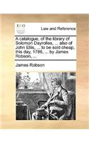 A Catalogue, of the Library of Solomon Dayrolles, ... Also of John Ellis, ... to Be Sold Cheap, This Day, 1786, ... by James Robson, ...