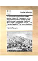 An Essay on Ways and Means for Raising Money for the Support of the Present War, Without Increasing the Public Debts. Inscribed to the Right Honourable George Lord Anson, ... by Francis Fauquier. the Second Edition.