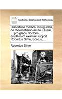 Dissertatio Medica, Inauguralis, de Rheumatismo Acuto. Quam, ... Pro Gradu Doctoris, ... Eruditorum Examini Subjicit Robertus Sime, Scotus, ...