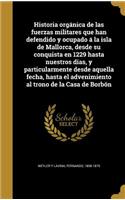 Historia orgánica de las fuerzas militares que han defendido y ocupado á la isla de Mallorca, desde su conquista en 1229 hasta nuestros dias, y particularmente desde aquella fecha, hasta el advenimiento al trono de la Casa de Borbón
