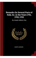 Remarks on Several Parts of Italy, &c. in the Years 1701, 1702, 1703: By Joseph Addison, Esq