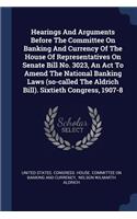 Hearings And Arguments Before The Committee On Banking And Currency Of The House Of Representatives On Senate Bill No. 3023, An Act To Amend The National Banking Laws (so-called The Aldrich Bill). Sixtieth Congress, 1907-8