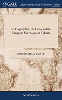 An Enquiry Into the Causes of the Frequent Executions at Tyburn: And a Proposal for Some Regulations Concerning Felons in Prison, And the Good Effects to be Expected From Them. ... By B. Mandeville, M.D