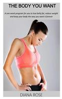 The Body You Want: A One Week Program for You to Lose Belly Fat, Reduce Weight and Keep Your Body the Way You Want It Forever