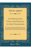 An Exposition Upon the Epistle to the Colossians: Wherein, Not Onely the Text Is Methodically Analysed, and the Sence of the Words, by the Help of Writers, Both Ancient and Moderne Is Explayned; But Also, by Doctrine and Use, the Intent of the Holy