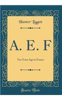 A. E. F: Ten Years Ago in France (Classic Reprint): Ten Years Ago in France (Classic Reprint)