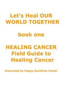 Let's Heal OUR WORLD TOGETHER book one HEALING CANCER FIELD GUIDE TO HEALING CANCER