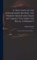 True State of the Controversy Betwixt the Present Bishop and Dean of Carlile Touching the Regal Supremacy