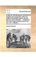 A Plan for Introducing an Uniformity of Weights and Measures Within the Limits of the British Empire. by the Late Sir James Steuart, ... Published from the Original Manuscript by His Son, Sir J. Steuart, ...