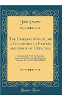 The Ursuline Manual, or a Collection of Prayers and Spiritual Exercises: Interspersed With the Various Instructions Necessary for Forming Youth to the Practice of Solid Piety (Classic Reprint)