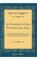 An Answer to Isaac Pennington, Esq.: His Book Entituled, Observations on Some Passages of Lodowick Muggleton's Interpretation of the 11th Chapter of the Revelations (Classic Reprint)