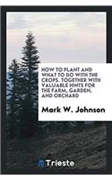 How to Plant and What to Do with the Crops. Together with Valuable Hints for the Farm, Garden, and Orchard