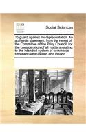 To Guard Against Misrepresentation. an Authentic Statement, from the Report of the Committee of the Privy Council, for the Consideration of All Matters Relating to the Intended System of Commerce Between Great-Britain and Ireland