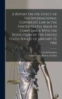 Report on the Effect of the International Copyright Law in the United States. Made in Compliance With the Resolution of the United States Senate of January 23, 1900