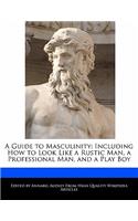 A Guide to Masculinity: Including How to Look Like a Rustic Man, a Professional Man, and a Play Boy