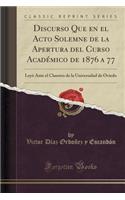 Discurso Que En El Acto Solemne de la Apertura del Curso AcadÃ©mico de 1876 a 77: LeyÃ³ Ante El Claustro de la Universidad de Oviedo (Classic Reprint)