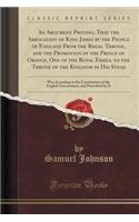 An Argument Proving, That the Abrogation of King James by the People of England from the Regal Throne, and the Promotion of the Prince of Orange, One of the Royal Family, to the Throne of the Kingdom in His Stead: Was According to the Constitution : Was According to the Constitution of the